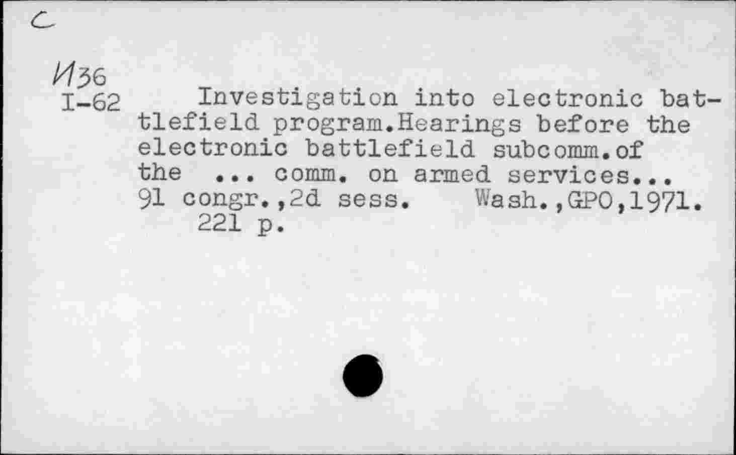 ﻿^6 1-62
Investigation into electronic battlefield program.Hearings before the electronic battlefield subcomm.of the ... comm, on armed services... 91 congr. ,2d sess. Wash.,GPO,1971.
221 p.